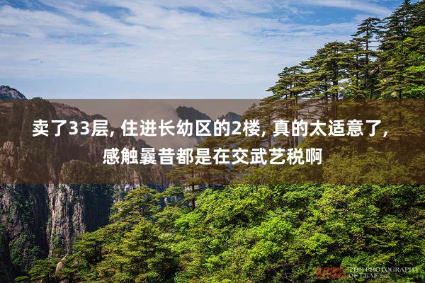 卖了33层, 住进长幼区的2楼, 真的太适意了, 感触曩昔都是在交武艺税啊