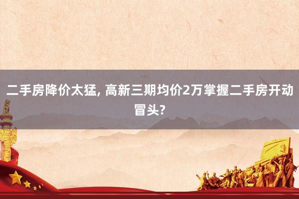 二手房降价太猛, 高新三期均价2万掌握二手房开动冒头?