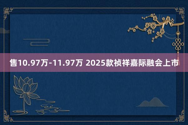 售10.97万-11.97万 2025款祯祥嘉际融会上市