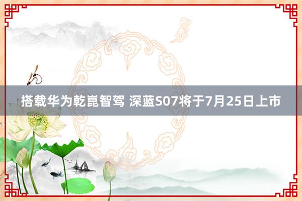 搭载华为乾崑智驾 深蓝S07将于7月25日上市