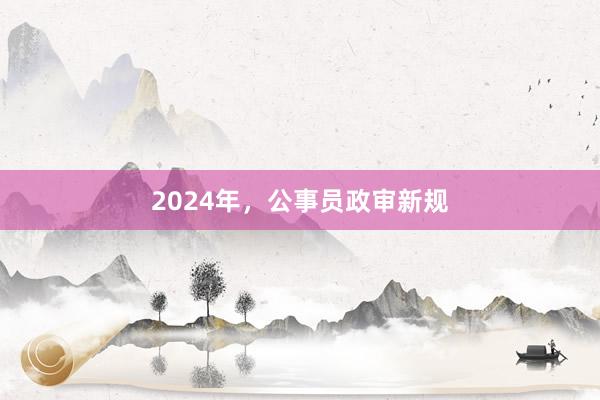 2024年,公事员政审新规