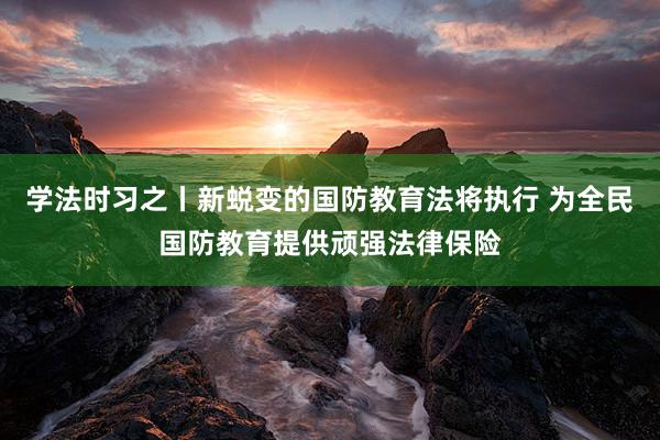 学法时习之丨新蜕变的国防教育法将执行 为全民国防教育提供顽强法律保险