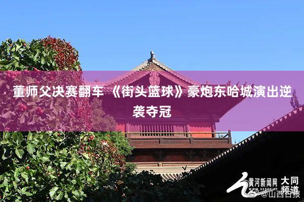 董师父决赛翻车 《街头篮球》豪炮东哈城演出逆袭夺冠