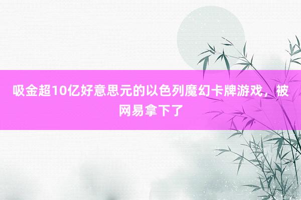 吸金超10亿好意思元的以色列魔幻卡牌游戏，被网易拿下了