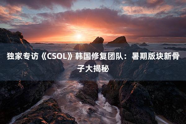 独家专访《CSOL》韩国修复团队：暑期版块新骨子大揭秘