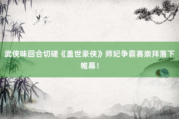 武侠味回合切磋《盖世豪侠》师妃争霸赛崇拜落下帷幕！