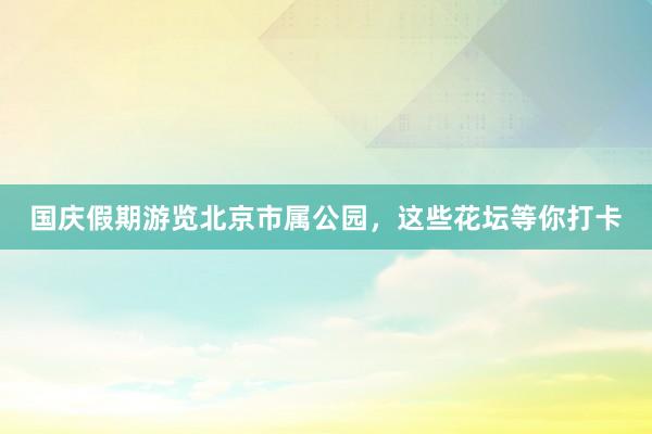 国庆假期游览北京市属公园，这些花坛等你打卡