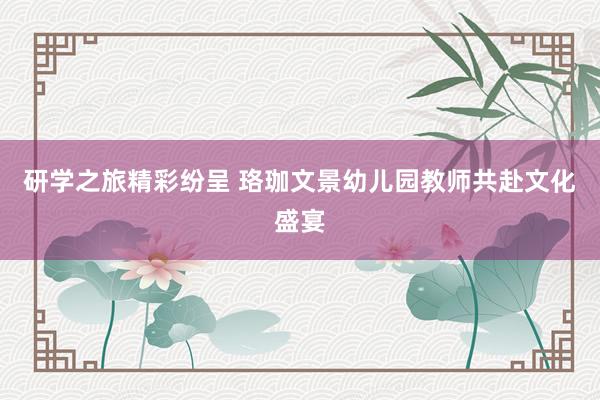 研学之旅精彩纷呈 珞珈文景幼儿园教师共赴文化盛宴
