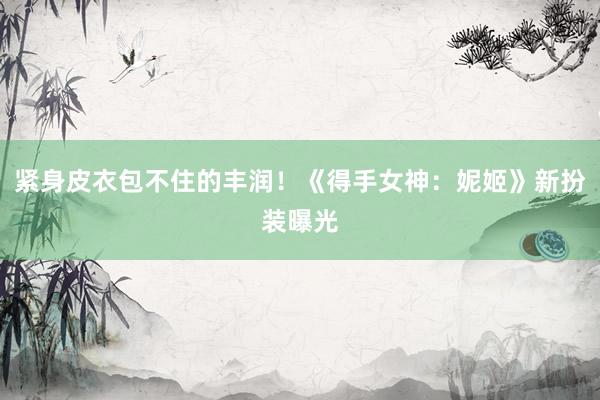 紧身皮衣包不住的丰润！《得手女神：妮姬》新扮装曝光