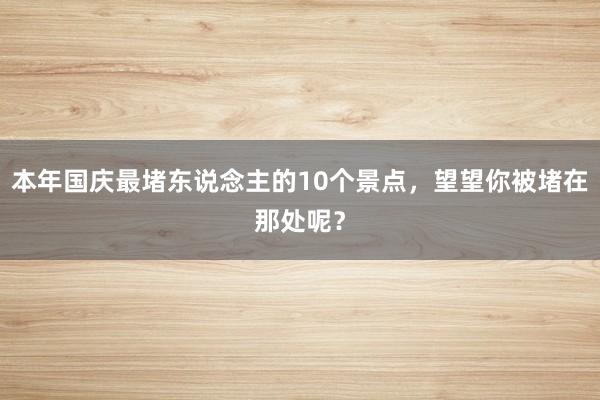 本年国庆最堵东说念主的10个景点，望望你被堵在那处呢？
