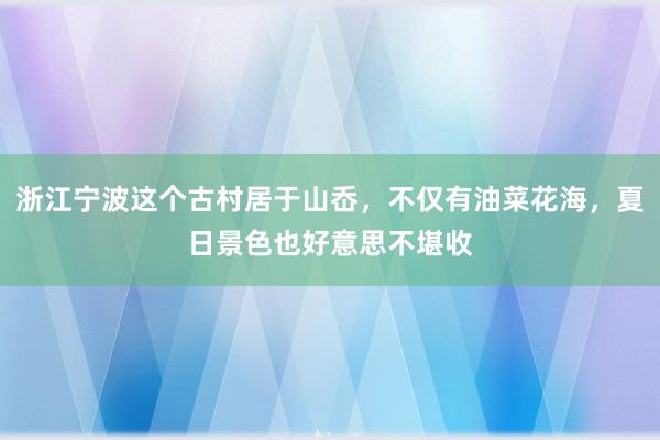 浙江宁波这个古村居于山岙，不仅有油菜花海，夏日景色也好意思不堪收