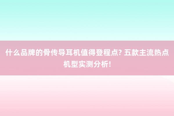 什么品牌的骨传导耳机值得登程点? 五款主流热点机型实测分析!