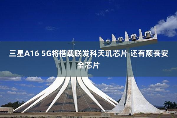 三星A16 5G将搭载联发科天玑芯片 还有颓丧安全芯片