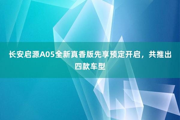 长安启源A05全新真香版先享预定开启，共推出四款车型