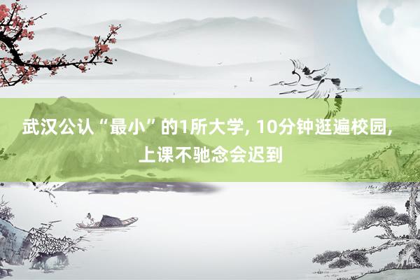武汉公认“最小”的1所大学, 10分钟逛遍校园, 上课不驰念会迟到