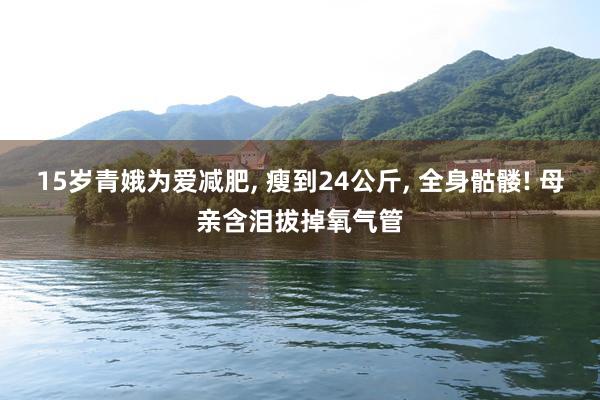 15岁青娥为爱减肥, 瘦到24公斤, 全身骷髅! 母亲含泪拔掉氧气管
