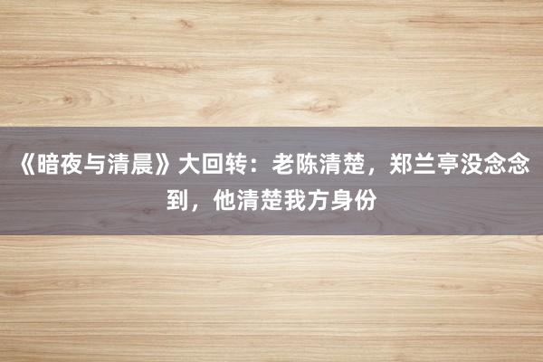 《暗夜与清晨》大回转：老陈清楚，郑兰亭没念念到，他清楚我方身份