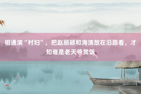 相通演“村妇”，把赵丽颖和海清放在沿路看，才知谁是老天爷赏饭