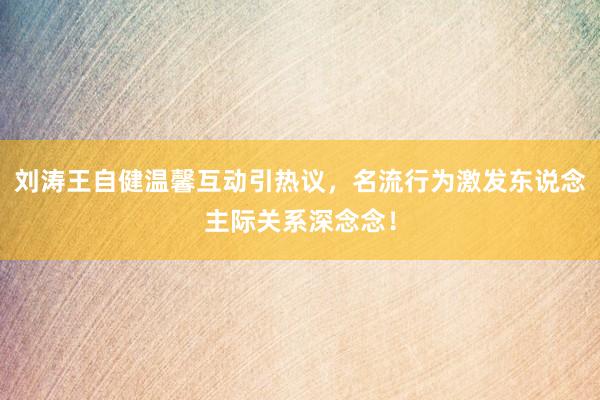 刘涛王自健温馨互动引热议，名流行为激发东说念主际关系深念念！