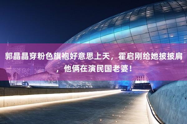 郭晶晶穿粉色旗袍好意思上天，霍启刚给她披披肩，他俩在演民国老婆！