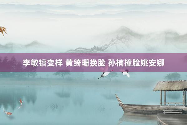 李敏镐变样 黄绮珊换脸 孙楠撞脸姚安娜