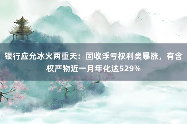 银行应允冰火两重天：固收浮亏权利类暴涨，有含权产物近一月年化达529%