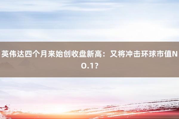英伟达四个月来始创收盘新高：又将冲击环球市值NO.1？