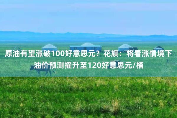 原油有望涨破100好意思元？花旗：将看涨情境下油价预测擢升至120好意思元/桶