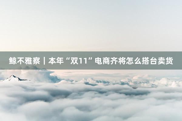 鲸不雅察｜本年“双11”电商齐将怎么搭台卖货