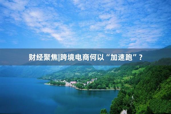 财经聚焦|跨境电商何以“加速跑”？