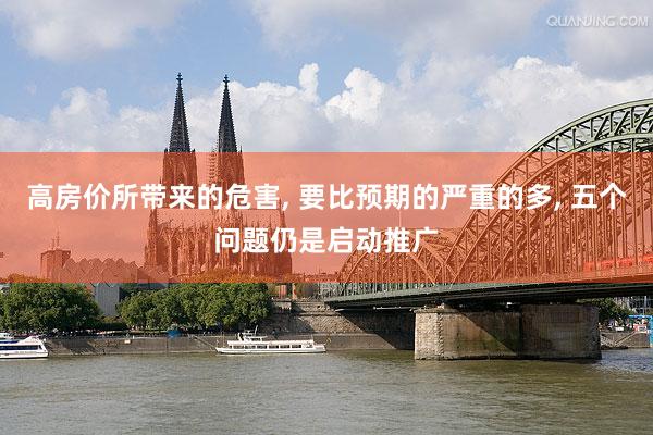高房价所带来的危害, 要比预期的严重的多, 五个问题仍是启动推广