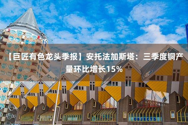 【巨匠有色龙头季报】安托法加斯塔：三季度铜产量环比增长15%