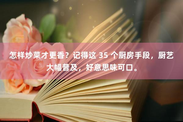 怎样炒菜才更香？记得这 35 个厨房手段，厨艺大幅普及，好意思味可口。