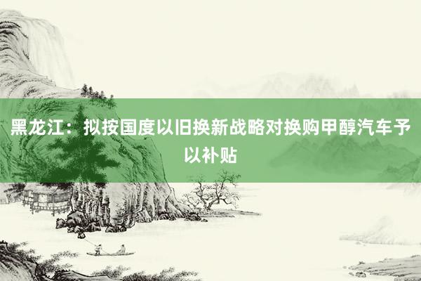 黑龙江：拟按国度以旧换新战略对换购甲醇汽车予以补贴