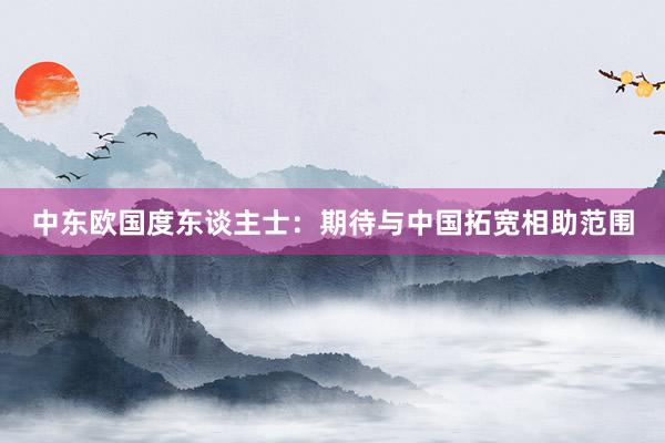 中东欧国度东谈主士：期待与中国拓宽相助范围