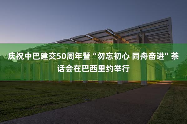 庆祝中巴建交50周年暨“勿忘初心 同舟奋进”茶话会在巴西里约举行