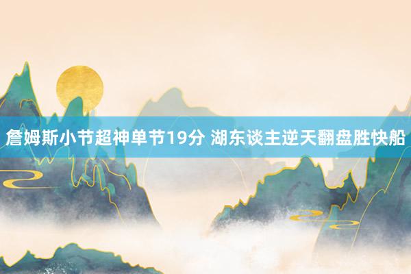 詹姆斯小节超神单节19分 湖东谈主逆天翻盘胜快船