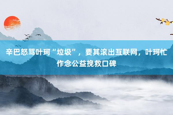 辛巴怒骂叶珂“垃圾”，要其滚出互联网，叶珂忙作念公益挽救口碑