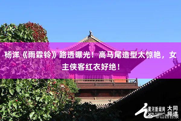 杨洋《雨霖铃》路透曝光！高马尾造型太惊艳，女主侠客红衣好绝！