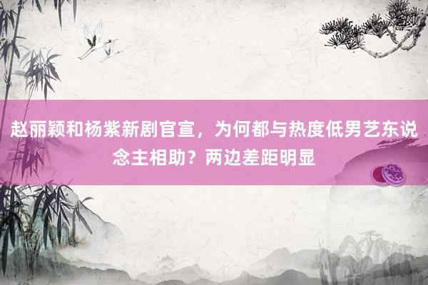 赵丽颖和杨紫新剧官宣，为何都与热度低男艺东说念主相助？两边差距明显