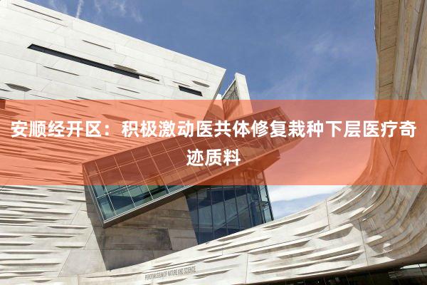 安顺经开区：积极激动医共体修复栽种下层医疗奇迹质料
