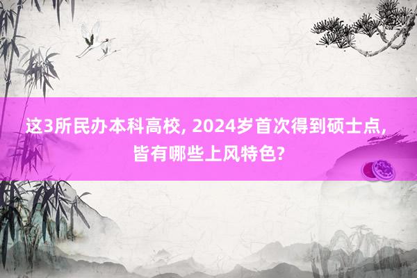 这3所民办本科高校, 2024岁首次得到硕士点, 皆有哪些上风特色?