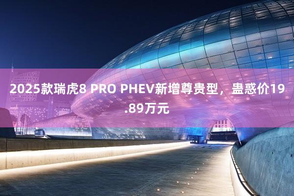 2025款瑞虎8 PRO PHEV新增尊贵型，蛊惑价19.89万元