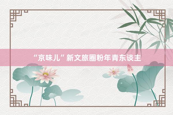 “京味儿”新文旅圈粉年青东谈主