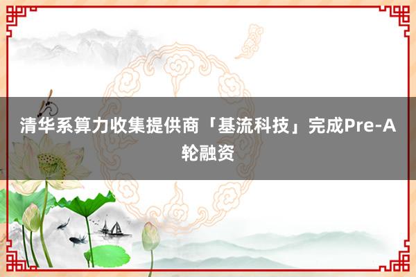 清华系算力收集提供商「基流科技」完成Pre-A轮融资
