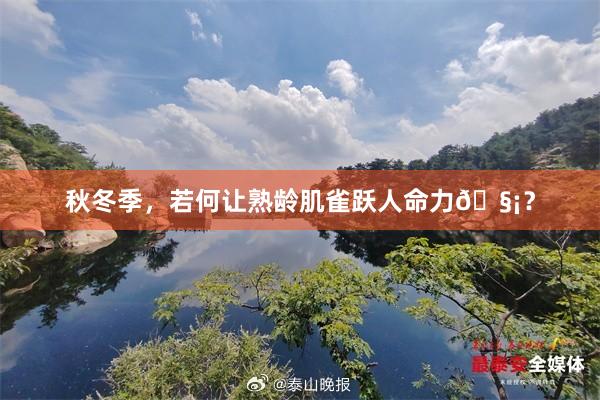 秋冬季,若何让熟龄肌雀跃人命力🧡?