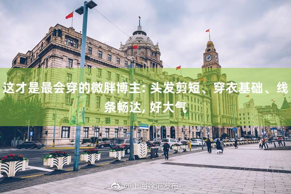 这才是最会穿的微胖博主: 头发剪短、穿衣基础、线条畅达, 好大气