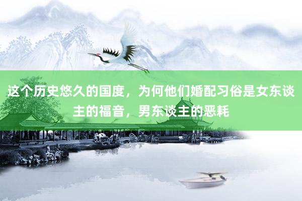 这个历史悠久的国度，为何他们婚配习俗是女东谈主的福音，男东谈主的恶耗