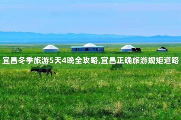 宜昌冬季旅游5天4晚全攻略,宜昌正确旅游规矩道路