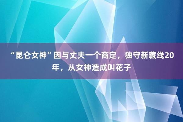 “昆仑女神”因与丈夫一个商定，独守新藏线20年，从女神造成叫花子